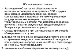 Обезвреживание отходов
• Размещение объектов по обезвреживанию
медицинских отходов на территории ЛПО и других
организаций (децентрализованный способ)
согласовывается с территориальным учреждением
государственного санитарного надзора и
территориальным органом Министерства природных
ресурсов и охраны окружающей среды Республики
Беларусь в установленном порядке.
• Отходы группы Б и В при централизованном способе
обезвреживаются путем:
1. пиролитического сжигания/двухступенчатого сжигания
со временем выдержки газов не менее 2 секунд при
концентрации кислорода не менее 6% при температуре
не ниже 850 градусов Цельсия;
2. заключения в оболочку (цементную, гипсовую и т.д.);
 