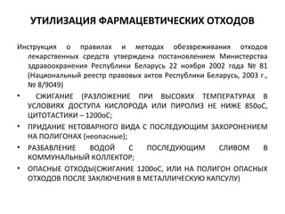 УТИЛИЗАЦИЯ ФАРМАЦЕВТИЧЕСКИХ ОТХОДОВ
Инструкция о правилах и методах обезвреживания отходов
лекарственных средств утверждена постановлением Министерства
здравоохранения Республики Беларусь 22 ноября 2002 года № 81
(Национальный реестр правовых актов Республики Беларусь, 2003 г.,
№ 8/9049)
• СЖИГАНИЕ (РАЗЛОЖЕНИЕ ПРИ ВЫСОКИХ ТЕМПЕРАТУРАХ В
УСЛОВИЯХ ДОСТУПА КИСЛОРОДА ИЛИ ПИРОЛИЗ НЕ НИЖЕ 850оС,
ЦИТОТАСТИКИ – 1200оС;
• ПРИДАНИЕ НЕТОВАРНОГО ВИДА С ПОСЛЕДУЮЩИМ ЗАХОРОНЕНИЕМ
НА ПОЛИГОНАХ (неопасные);
• РАЗБАВЛЕНИЕ ВОДОЙ С ПОСЛЕДУЮЩИМ СЛИВОМ В
КОММУНАЛЬНЫЙ КОЛЛЕКТОР;
• ОПАСНЫЕ ОТХОДЫ(СЖИГАНИЕ 1200оС, ИЛИ НА ПОЛИГОН ОПАСНЫХ
ОТХОДОВ ПОСЛЕ ЗАКЛЮЧЕНИЯ В МЕТАЛЛИЧЕСКУЮ КАПСУЛУ)
 