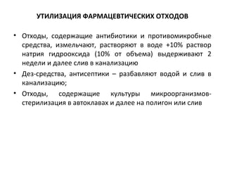 УТИЛИЗАЦИЯ ФАРМАЦЕВТИЧЕСКИХ ОТХОДОВ
• Отходы, содержащие антибиотики и противомикробные
средства, измельчают, растворяют в воде +10% раствор
натрия гидрооксида (10% от объема) выдерживают 2
недели и далее слив в канализацию
• Дез-средства, антисептики – разбавляют водой и слив в
канализацию;
• Отходы, содержащие культуры микроорганизмов-
стерилизация в автоклавах и далее на полигон или слив
 