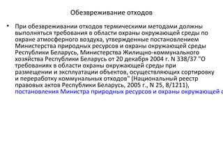 Обезвреживание отходов
• При обезвреживании отходов термическими методами должны
выполняться требования в области охраны окружающей среды по
охране атмосферного воздуха, утвержденные постановлением
Министерства природных ресурсов и охраны окружающей среды
Республики Беларусь, Министерства Жилищно-коммунального
хозяйства Республики Беларусь от 20 декабря 2004 г. N 338/37 "О
требованиях в области охраны окружающей среды при
размещении и эксплуатации объектов, осуществляющих сортировку
и переработку коммунальных отходов" (Национальный реестр
правовых актов Республики Беларусь, 2005 г., N 25, 8/1211),
постановления Министра природных ресурсов и охраны окружающей с
 