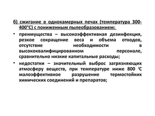 б) сжигание в однокамерных печах (температура 300-
400°С) с пониженным пылеобразованием:
• преимущества – высокоэффективная дезинфекция,
резкое сокращение веса и объема отходов,
отсутствие необходимости в
высококвалифицированном персонале,
сравнительно низкие капитальные расходы;
• недостатки – значительный выброс загрязняющих
атмосферу веществ, при температуре ниже 800 0
С
малоэффективное разрушение термостойких
химических соединений и препаратов;
 