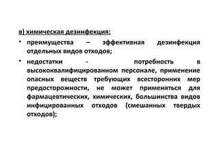 в) химическая дезинфекция:
• преимущества – эффективная дезинфекция
отдельных видов отходов;
• недостатки - потребность в
высококвалифицированном персонале, применение
опасных веществ требующих всесторонних мер
предосторожности, не может применяться для
фармацевтических, химических, большинства видов
инфицированных отходов (смешанных твердых
отходов);
 