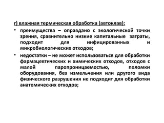 г) влажная термическая обработка (автоклав):
• преимущества – оправдано с экологической точки
зрения, сравнительно низкие капитальные затраты,
подходит для инфицированных и
микробиологических отходов;
• недостатки – не может использоваться для обработки
фармацевтических и химических отходов, отходов с
малой паропроницаемостью, поломки
оборудования, без измельчения или другого вида
физического разрушения не подходит для обработки
анатомических отходов;
 