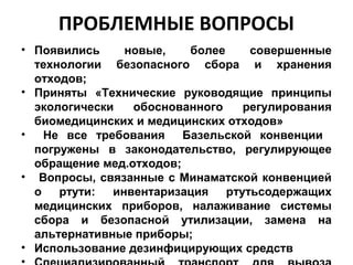 ПРОБЛЕМНЫЕ ВОПРОСЫ
• Появились новые, более совершенные
технологии безопасного сбора и хранения
отходов;
• Приняты «Технические руководящие принципы
экологически обоснованного регулирования
биомедицинских и медицинских отходов»
• Не все требования Базельской конвенции
погружены в законодательство, регулирующее
обращение мед.отходов;
• Вопросы, связанные с Минаматской конвенцией
о ртути: инвентаризация ртутьсодержащих
медицинских приборов, налаживание системы
сбора и безопасной утилизации, замена на
альтернативные приборы;
• Использование дезинфицирующих средств
 