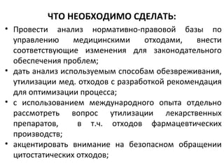 ЧТО НЕОБХОДИМО СДЕЛАТЬ:
• Провести анализ нормативно-правовой базы по
управлению медицинскими отходами, внести
соответствующие изменения для законодательного
обеспечения проблем;
• дать анализ используемым способам обезвреживания,
утилизации мед. отходов с разработкой рекомендация
для оптимизации процесса;
• с использованием международного опыта отдельно
рассмотреть вопрос утилизации лекарственных
препаратов, в т.ч. отходов фармацевтических
производств;
• акцентировать внимание на безопасном обращении
цитостатических отходов;
 