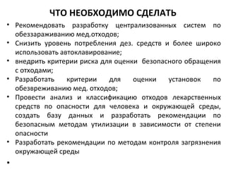 ЧТО НЕОБХОДИМО СДЕЛАТЬ
• Рекомендовать разработку централизованных систем по
обеззараживанию мед.отходов;
• Снизить уровень потребления дез. средств и более широко
использовать автоклавирование;
• внедрить критерии риска для оценки безопасного обращения
с отходами;
• Разработать критерии для оценки установок по
обезвреживанию мед. отходов;
• Провести анализ и классификацию отходов лекарственных
средств по опасности для человека и окружающей среды,
создать базу данных и разработать рекомендации по
безопасным методам утилизации в зависимости от степени
опасности
• Разработать рекомендации по методам контроля загрязнения
окружающей среды
•
 