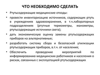 ЧТО НЕОБХОДИМО СДЕЛАТЬ
• Ртутьсодержащие медицинские отходы:
• провести инвентаризацию источников, содержащих ртуть
в учреждениях здравоохранения, в т.ч.лабораторных
подразделениях (ртутные термометры, манометры,
ртутьсодержащие источники света);
• дать экономическую оценку замены ртутьсодержащих
приборов на альтернативные;
• разработать систему сбора и безопасной утилизации
ртутьсодержащих приборов, в.т.ч. от населения;
• Обеспечить проведение мероприятий по
информированию медицинских работников и населения о
рисках, связанных с эксплуатацией ртутьсодержащих
 