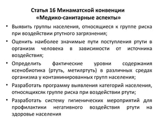 Статья 16 Минаматской конвенции
«Медико-санитарные аспекты»
• Выявить группы населения, относящиеся к группе риска
при воздействии ртутного загрязнения;
• Оценить наиболее значимые пути поступления ртути в
организм человека в зависимости от источника
воздействия;
• Определить фактические уровни содержания
ксенобиотика (ртуть, метилртуть) в различных средах
организма у контаминированных групп населения;
• Разработать программу выявления категорий населения,
относящихсяк группе риска при воздействии ртути;
• Разработать систему гигиенических мероприятий для
профилактики негативного воздействия ртути на
здоровье населения
 