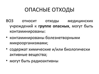 ОПАСНЫЕ ОТХОДЫ
ВОЗ относит отходы медицинских
учреждений к группе опасных, могут быть
контаминированы:
• контаминированы болезнетворными
микроорганизмами;
• содержат химические и/или биологически
активные вещества;
• могут быть радиоактивны
 