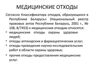 МЕДИЦИНСКИЕ ОТХОДЫ
Согласно Классификатора отходов, образующихся в
Республике Беларусь» (Национальный реестр
правовых актов Республики Беларусь, 2001 г., №
108, 8/7453) к медицинским отходам относятся:
• медицинские отходы охраны здоровья
людей;
• отходы аптекарских и фармацевтических услуг;
• отходы проведения научно-исследовательских
работ в области охраны здоровья;
• прочие отходы предоставления медицинских
услуг.
 