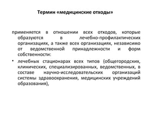 Термин «медицинские отходы»
применяется в отношении всех отходов, которые
образуются в лечебно-профилактических
организациях, а также всех организациях, независимо
от ведомственной принадлежности и форм
собственности:
• лечебных стационарах всех типов (общегородских,
клинических, специализированных, ведомственных, в
составе научно-исследовательских организаций
системы здравоохранения, медицинских учреждений
образования),
 