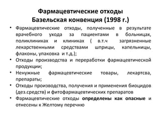 Фармацевтические отходы
Базельская конвенция (1998 г.)
• Фармацевтические отходы, полученные в результате
врачебного ухода за пациентами в больницах,
поликлиниках и клиниках ( в.т.ч загрязненные
лекарственными средствами шприцы, капельницы,
флаконы, упаковка и т.д.);
• Отходы производства и переработки фармацевтической
продукции;
• Ненужные фармацевтические товары, лекартсва,
препараты;
• Отходы производства, получения и применения биоцидов
(дез.средств) и фитофармацевтических препаратов
• Фармацевтические отходы определены как опасные и
отнесены к Желтому перечню
 