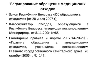 Регулирование обращения медицинских
отходов
• Закон Республики Беларусь «Об обращении с
отходами» (от 20 июля 2007 г);
• Классификатор отходов, образующихся в
Республике Беларусь, утвержден постановлением
Минприроды от 8.11.200г. №85
• Санитарные правила и нормы 2.1.7.14-20-2005
«Правила обращения с медицинскими
отходами», утверждены постановлением
Главного государственного санитарного врача 20
октября 2005 г. № 147.
 