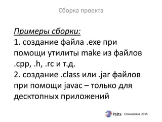 Стажировка-2015
Примеры сборки:
1. создание файла .exe при
помощи утилиты make из файлов
.cpp, .h, .rc и т.д.
2. создание .class или .jar файлов
при помощи javac – только для
десктопных приложений
Сборка проекта
 