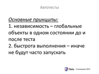 Стажировка-2015
Основные принципы:
1. независимость – глобальные
объекты в одном состоянии до и
после теста
2. быстрота выполнения – иначе
не будут часто запускать
Автотесты
 