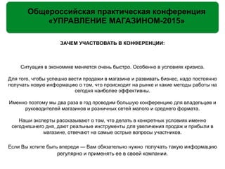 Общероссийская практическая конференция
«УПРАВЛЕНИЕ МАГАЗИНОМ-2015»
ЗАЧЕМ УЧАСТВОВАТЬ В КОНФЕРЕНЦИИ:
!
!
Ситуация в экономике меняется очень быстро. Особенно в условиях кризиса.
!
Для того, чтобы успешно вести продажи в магазине и развивать бизнес, надо постоянно
получать новую информацию о том, что происходит на рынке и какие методы работы на
сегодня наиболее эффективны.
!
Именно поэтому мы два раза в год проводим большую конференцию для владельцев и
руководителей магазинов и розничных сетей малого и среднего формата.
!
Наши эксперты рассказывают о том, что делать в конкретных условиях именно
сегодняшнего дня, дают реальные инструменты для увеличения продаж и прибыли в
магазине, отвечают на самые острые вопросы участников.
!
Если Вы хотите быть впереди — Вам обязательно нужно получать такую информацию
регулярно и применять ее в своей компании.
 