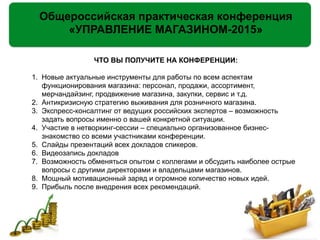 Общероссийская практическая конференция
«УПРАВЛЕНИЕ МАГАЗИНОМ-2015»
ЧТО ВЫ ПОЛУЧИТЕ НА КОНФЕРЕНЦИИ:
!
1. Новые актуальные инструменты для работы по всем аспектам
функционирования магазина: персонал, продажи, ассортимент,
мерчандайзинг, продвижение магазина, закупки, сервис и т.д.
2. Антикризисную стратегию выживания для розничного магазина.
3. Экспресс-консалтинг от ведущих российских экспертов – возможность
задать вопросы именно о вашей конкретной ситуации.
4. Участие в нетворкинг-сессии – специально организованное бизнес-
знакомство со всеми участниками конференции.
5. Слайды презентаций всех докладов спикеров.
6. Видеозапись докладов
7. Возможность обменяться опытом с коллегами и обсудить наиболее острые
вопросы с другими директорами и владельцами магазинов.
8. Мощный мотивационный заряд и огромное количество новых идей.
9. Прибыль после внедрения всех рекомендаций.
 