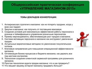 Общероссийская практическая конференция
«УПРАВЛЕНИЕ МАГАЗИНОМ-2015»
ТЕМЫ ДОКЛАДОВ КОНФЕРЕНЦИИ:
!
!
1. Антикризисная стратегия в магазине: как не потерять продажи, когда у
всех они падают.
2. Закупки в магазине: как получить от поставщика максимум.
3. Создание условий для максимально эффективной работы персонала в
рознице и геймификация в управлении розничным персоналом.
4. Приемы мерчендайзинга, обеспечивающие рост продаж в магазине.
5. Система мотивации персонала в магазине как инструмент увеличения
продаж.
6. Актуальные маркетинговые методики по увеличению покупательских
потоков.
7. Ключевые направления для повышения операционной эффективности
магазина.
8. Оптимизация бизнес-процессов и бюджета магазина, как держать все
под жестким контролем.
9. Технология создания клиентской сервисной программы для розничного
магазина.
10.Простая технология аудита продаж магазина: что и как проверить?
11.Что мешает вашему интернет-магазину продавать больше?
 