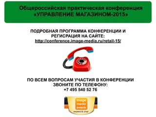 Общероссийская практическая конференция
«УПРАВЛЕНИЕ МАГАЗИНОМ-2015»
ПОДРОБНАЯ ПРОГРАММА КОНФЕРЕНЦИИ И
РЕГИСРАЦИЯ НА САЙТЕ:
http://conference.image-media.ru/retail-15/
!
!
!
!
!
!
!
ПО ВСЕМ ВОПРОСАМ УЧАСТИЯ В КОНФЕРЕНЦИИ
ЗВОНИТЕ ПО ТЕЛЕФОНУ:
+7 495 540 52 76
 