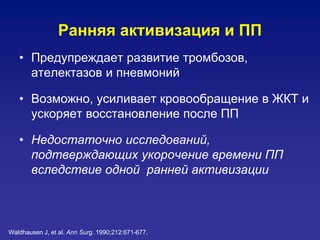 Ранняя активизация и ПП
• Предупреждает развитие тромбозов,
ателектазов и пневмоний
• Возможно, усиливает кровообращение в ЖКТ и
ускоряет восстановление после ПП
• Недостаточно исследований,
подтверждающих укорочение времени ПП
вследствие одной ранней активизации
Waldhausen J, et al. Ann Surg. 1990;212:671-677.
 