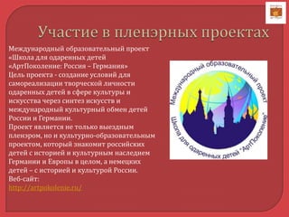 Международный образовательный проект
«Школа для одаренных детей
«АртПоколение: Россия – Германия»
Цель проекта - создание условий для
самореализации творческой личности
одаренных детей в сфере культуры и
искусства через синтез искусств и
международный культурный обмен детей
России и Германии.
Проект является не только выездным
пленэром, но и культурно-образовательным
проектом, который знакомит российских
детей с историей и культурным наследием
Германии и Европы в целом, а немецких
детей – с историей и культурой России.
Веб-сайт:
http://artpokolenie.ru/
 