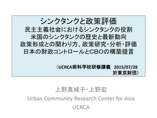 シンクタンクと政策評価
民主主義社会におけるシンクタンクの役割
米国のシンクタンクの歴史と最新動向
政策形成との関わり方、政策研究・分析・評価
日本の財政コントロールとＣＢＯの構築提言
（UCRCA術科学校研修講義 2015/07/28
於東京財団）
上野真城子・上野宏
Urban Community Research Center for Asia
UCRCA
 