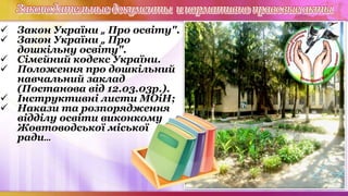 Законодательные документы инормативно правовые акты
 Закон України „ Про освіту".
 Закон України „ Про
дошкільну освіту".
 Сімейний кодекс України.
 Положення про дошкільний
навчальний заклад
(Постанова від 12.03.03р.).
 Інструктивні листи МОіН;
 Накази та розпорядження
відділу освіти виконкому
Жовтоводської міської
ради…
 
