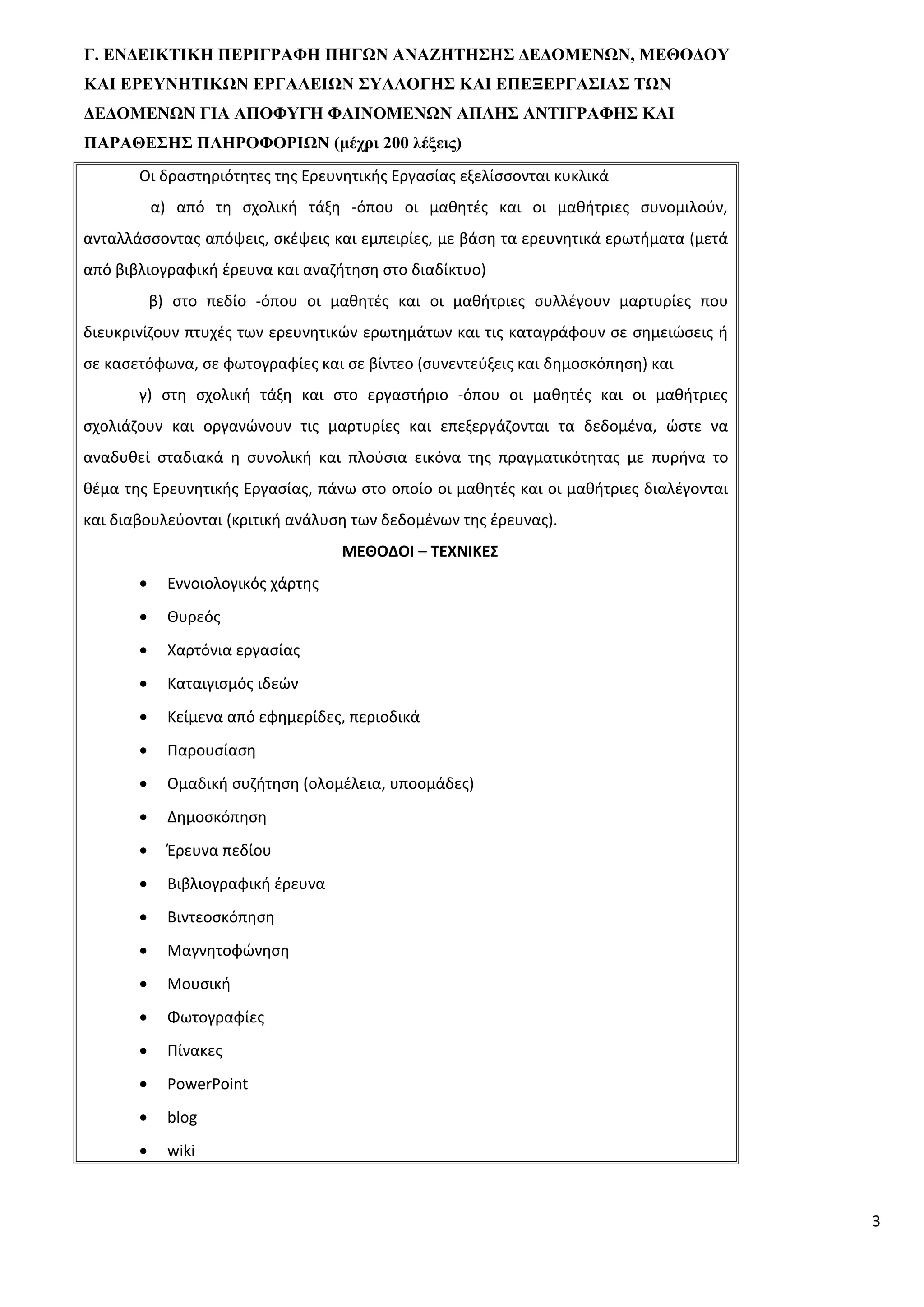 Γ. ΕΝΔΕΙΚΤΙΚΗ ΠΕΡΙΓΡΑΦΗ ΠΗΓΩΝ ΑΝΑΖΗΤΗΣΗΣ ΔΕΔΟΜΕΝΩΝ, ΜΕΘΟΔΟΥ
ΚΑΙ ΕΡΕΥΝΗΤΙΚΩΝ ΕΡΓΑΛΕΙΩΝ ΣΥΛΛΟΓΗΣ ΚΑΙ ΕΠΕΞΕΡΓΑΣΙΑΣ ΤΩΝ
ΔΕΔΟΜΕΝΩΝ ΓΙΑ ΑΠΟΦΥΓΗ ΦΑΙΝΟΜΕΝΩΝ ΑΠΛΗΣ ΑΝΤΙΓΡΑΦΗΣ ΚΑΙ
ΠΑΡΑΘΕΣΗΣ ΠΛΗΡΟΦΟΡΙΩΝ (μέχρι 200 λέξεις)
Οι δραστηριότητες της Ερευνητικής Εργασίας εξελίσσονται κυκλικά
α) από τη σχολική τάξη -όπου οι μαθητές και οι μαθήτριες συνομιλούν,
ανταλλάσσοντας απόψεις, σκέψεις και εμπειρίες, με βάση τα ερευνητικά ερωτήματα (μετά
από βιβλιογραφική έρευνα και αναζήτηση στο διαδίκτυο)
β) στο πεδίο -όπου οι μαθητές και οι μαθήτριες συλλέγουν μαρτυρίες που
διευκρινίζουν πτυχές των ερευνητικών ερωτημάτων και τις καταγράφουν σε σημειώσεις ή
σε κασετόφωνα, σε φωτογραφίες και σε βίντεο (συνεντεύξεις και δημοσκόπηση) και
γ) στη σχολική τάξη και στο εργαστήριο -όπου οι μαθητές και οι μαθήτριες
σχολιάζουν και οργανώνουν τις μαρτυρίες και επεξεργάζονται τα δεδομένα, ώστε να
αναδυθεί σταδιακά η συνολική και πλούσια εικόνα της πραγματικότητας με πυρήνα το
θέμα της Ερευνητικής Εργασίας, πάνω στο οποίο οι μαθητές και οι μαθήτριες διαλέγονται
και διαβουλεύονται (κριτική ανάλυση των δεδομένων της έρευνας).
ΜΕΘΟΔΟΙ – ΤΕΧΝΙΚΕΣ
• Εννοιολογικός χάρτης
• Θυρεός
• Χαρτόνια εργασίας
• Καταιγισμός ιδεών
• Κείμενα από εφημερίδες, περιοδικά
• Παρουσίαση
• Ομαδική συζήτηση (ολομέλεια, υποομάδες)
• Δημοσκόπηση
• Έρευνα πεδίου
• Βιβλιογραφική έρευνα
• Βιντεοσκόπηση
• Μαγνητοφώνηση
• Μουσική
• Φωτογραφίες
• Πίνακες
• PowerPoint
• blog
• wiki
3
 
