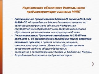Нормативное обеспечение деятельности
предуниверситария гимназии МИИТ
• Постановление Правительства Москвы 28 августа 2013 года
№566 –ПП «О проведении в Москве Пилотного проекта по
организации профильного обучения в Федеральных
государственных образовательных организациях высшего
образования, расположенных на территории Москвы.
• По постановлению Правительства Москвы № 233-ПП от
28.04.2015 г. об осуществлении дальнейших мер по развитию
пилотного проекта, в проект включены учащиеся ,
осваивающие профильное обучение по образовательным
программам среднего общего образования.
• Соглашение о предоставлении субсидий из бюджета г. Москвы.
• Разработано Положение о предуниверситарии.
 
