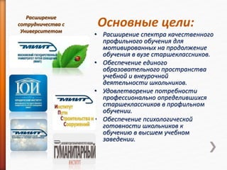 Основные цели:
• Расширение спектра качественного
профильного обучения для
мотивированных на продолжение
обучения в вузе старшеклассников.
• Обеспечение единого
образовательного пространства
учебной и внеурочной
деятельности школьников.
• Удовлетворение потребности
профессионально определившихся
старшеклассников в профильном
обучении.
• Обеспечение психологической
готовности школьников к
обучению в высшем учебном
заведении.
Расширение
сотрудничества с
Университетом
 