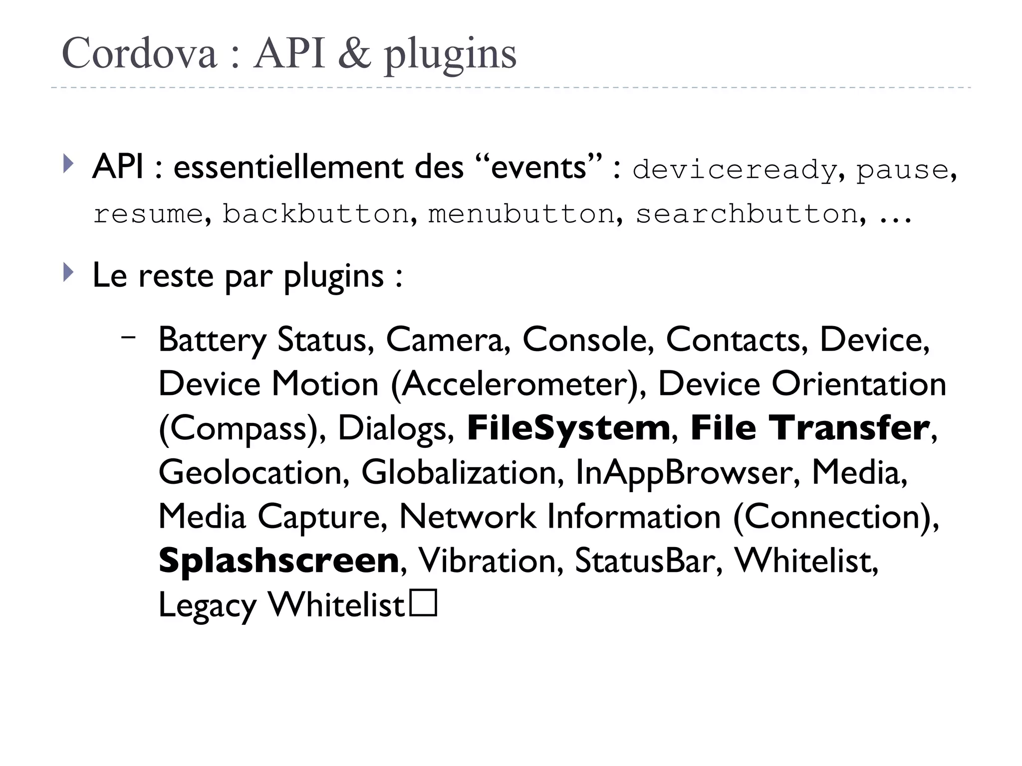 Cordova : API & plugins
 API : essentiellement des “events” : deviceready, pause,
resume, backbutton, menubutton, searchbutton, …
 Le reste par plugins :
– Battery Status, Camera, Console, Contacts, Device,
Device Motion (Accelerometer), Device Orientation
(Compass), Dialogs, FileSystem, File Transfer,
Geolocation, Globalization, InAppBrowser, Media,
Media Capture, Network Information (Connection),
Splashscreen, Vibration, StatusBar, Whitelist,
Legacy Whitelist 
 