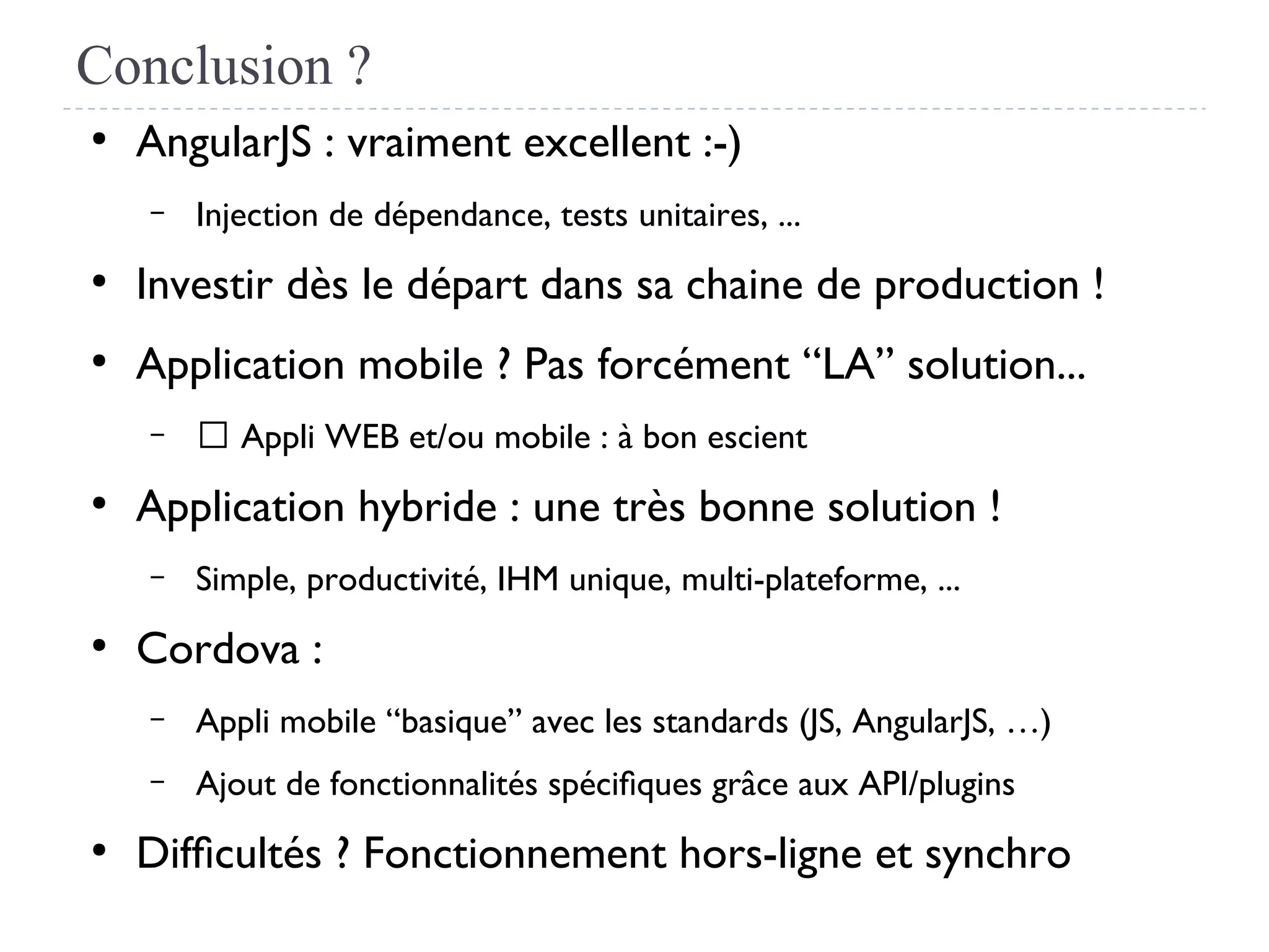 Conclusion ?
●
AngularJS : vraiment excellent :-)
– Injection de dépendance, tests unitaires, ...
●
Investir dès le départ dans sa chaine de production !
●
Application mobile ? Pas forcément “LA” solution...
– → Appli WEB et/ou mobile : à bon escient
●
Application hybride : une très bonne solution !
– Simple, productivité, IHM unique, multi-plateforme, ...
●
Cordova :
– Appli mobile “basique” avec les standards (JS, AngularJS, …)
– Ajout de fonctionnalités spécifques grâce aux API/plugins
●
Diffcultés ? Fonctionnement hors-ligne et synchro
 