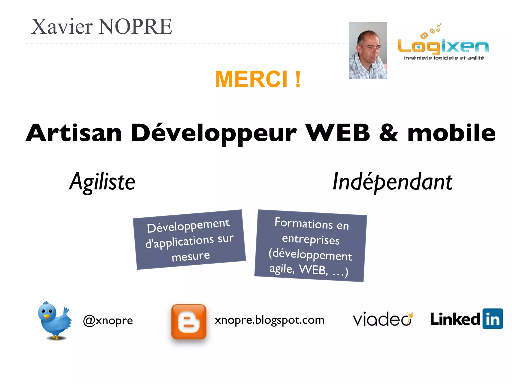 Xavier NOPRE
@xnopre xnopre.blogspot.com
Indépendant
Artisan Développeur WEB & mobile
Agiliste
Développement
d'applications sur
mesure
Formations en
entreprises
(développement
agile, WEB, …)
MERCI !
 