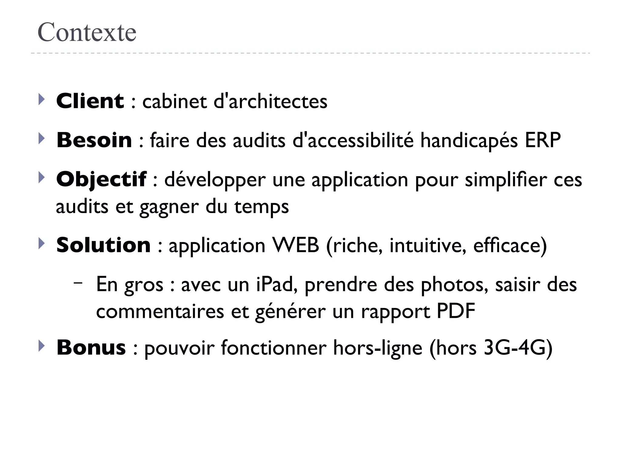 Contexte
 Client : cabinet d'architectes
 Besoin : faire des audits d'accessibilité handicapés ERP
 Objectif : développer une application pour simplifer ces
audits et gagner du temps
 Solution : application WEB (riche, intuitive, effcace)
– En gros : avec un iPad, prendre des photos, saisir des
commentaires et générer un rapport PDF
 Bonus : pouvoir fonctionner hors-ligne (hors 3G-4G)
 