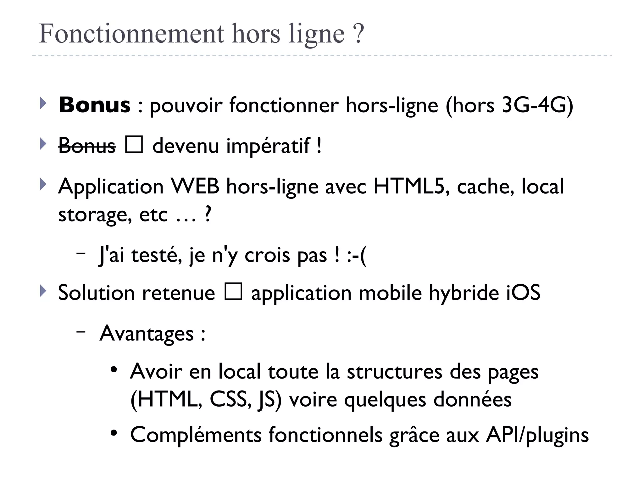 Fonctionnement hors ligne ?
 Bonus : pouvoir fonctionner hors-ligne (hors 3G-4G)
 Bonus → devenu impératif !
 Application WEB hors-ligne avec HTML5, cache, local
storage, etc … ?
– J'ai testé, je n'y crois pas ! :-(
 Solution retenue → application mobile hybride iOS
– Avantages :
●
Avoir en local toute la structures des pages
(HTML, CSS, JS) voire quelques données
●
Compléments fonctionnels grâce aux API/plugins
 