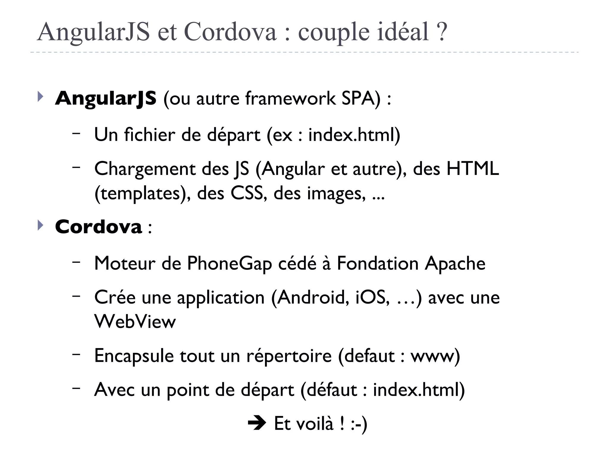 AngularJS et Cordova : couple idéal ?
 AngularJS (ou autre framework SPA) :
– Un fchier de départ (ex : index.html)
– Chargement des JS (Angular et autre), des HTML
(templates), des CSS, des images, ...
 Cordova :
– Moteur de PhoneGap cédé à Fondation Apache
– Crée une application (Android, iOS, …) avec une
WebView
– Encapsule tout un répertoire (defaut : www)
– Avec un point de départ (défaut : index.html)
 Et voilà ! :-)
 