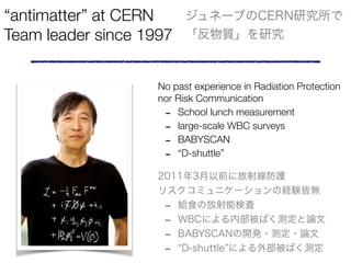 antimatter at CERN
Team leader since 1997
ͩ`֤CERNо
|о
No past experience in Radiation Protection
nor Risk Communication
- School lunch measurement
- large-scale WBC surveys
- BABYSCAN
- D-shuttle
Photo CERN
20113ǰ˷侀o
ꥹߥ˥`νUYԟo
- oʳηܗʖ
- WBCˤڲФyՓ
- BABYSCAN_k?y?Փ
- D-shuttle ˤⲿФy
 