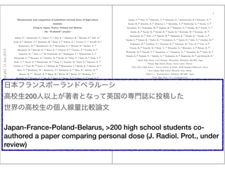 Measurement and comparison of individual external doses of high-school
students
living in Japan, France, Poland and Belarus
C the D-shuttle project C
Adachi, N.,1 Adamovitch, V.,2 Adjovi, Y.,3 Aida, K.,4 Akamatsu, H.,5 Akiyama, S.,6 Akli, A.,7
Ando, A.,8 Andrault, T.,9 Antonietti, H.,3 Anzai, S.,10 Arkoun, G.,3 Avenoso, C.,11 Ayrault, D.,9
Banasiewicz, M.,12 Bana?skiewicz, M.,13 Bernandini, L.,11 Bernard, E.,7 Berthet, E.,11
Blanchard, M.,3 Boreyko, D.,14 Boros, K.,15 Charron, S.,16 Cornette, P.,9 Czerkas, K.,15
Dameron, M.,11 Date, I.,17 De Pontbriand, M.,3 Demangeau, F.,9 Dobaczewski, L.,18
Dobrzy?nski, L.,19 Ducouret, A.,3 Dziedzic, M.,20 Ecalle, A.,9 Edon, V.,9 Endo, K.,21 Endo, T.,21
Endo, Y.,21 Etryk, D.,12 Fabiszewska, M.,18 Fang, S.,4 Fauchier, D.,9 Felici, F.,7 Fujiwara, Y.,10
Gardais, C.,9 Gaul, W.,20 Gurin, L.,9 Hakoda, R.,22 Hamamatsu, I.,6 Handa, K.,10 Haneda, H.,10
Hara, T.,10 Hashimoto, M.,1 Hashimoto, T.,8 Hashimoto, K.,21 Hata, D.,1 Hattori, M.,10
Hayano, R.,23, ? Hayashi, R.,22 Higasi, H.,5 Hiruta, M.,6 Honda, A.,6 Horikawa, Y.,8
Horiuchi, H.,24 Hozumi, Y.,17 Ide, M.,25 Ihara, S.,8 Ikoma, T.,24 Inohara, Y.,22 Itazu, M.,24
Ito, A.,8 Janvrin, J.,9 Jout, I.,11 Kanda, H.,5 Kanemori, G.,5 Kanno, M.,10 Kanomata, N.,10
Kato, T.,24 Kato, S.,24 Katsu, J.,5 Kawasaki, Y.,21 Kikuchi, K.,4 Kilian, P.,26 Kimura, N.,25
Kiya, M.,10 Klepuszewski, M.,15 Kluchnikov, E.,14 Kodama, Y.,5 Kokubun, R.,10 Konishi, F.,22
Konno, A.,6 Kontsevoy, V.,2 Koori, A.,6 Koutaka, A.,6 Kowol, A.,27 Koyama, Y.,4 Koziol, M.,13
Kozue, M.,1 Kravtchenko, O.,14 Kruczala, W.,12 Kudla, M.,28 Kudo, H.,29 Kumagai, R.,24
Kurogome, K.,25 Kurosu, A.,29 Kuse, M.,25 Lacombe, A.,3 Lefaillet, E.,3 Magara, M.,17
Malinowska, J.,26 Malinowski, M.,18 Maroselli, V.,7 Masui, Y.,29 Matsukawa, K.,29
Matsuya, K.,17 Matusik, B.,20 Maulny, M.,9 Mazur, P.,27 Miyake, C.,29 Miyamoto, Y.,4
Miyata, K.,1 Miyata, K.,5 Miyazaki, M.,30 Mol?eda, M.,20 Morioka, T.,1 Morita, E.,24 Muto, K.,1
Nadamoto, H.,5 Nadzikiewicz, M.,28 Nagashima, K.,29 Nakade, M.,22 Nakayama, C.,25
Nakazawa, H.,17 Nihei, Y.,4 Nikul, R.,2 Niwa, S.,8 Niwa, O.,30 Nogi, M.,6 Nomura, K.,29
Ogata, D.,8 Ohguchi, H.,31 Ohno, J.,24 Okabe, M.,17 Okada, M.,22 Okada, Y.,6 Omi, N.,25
Onodera, H.,10 Onodera, K.,25 Ooki, S.,21 Oonishi, K.,29 Oonuma, H.,10 Ooshima, H.,8
Oouchi, H.,1 Orsucci, M.,11 Paoli, M.,11 Penaud, M.,9 Perdrisot, C.,9 Petit, M.,9 Piskowski, A.,15
Plocharski, A.,15 Polis, A.,13 Polti, L.,3 Potsepnia, T.,14 Przybylski, D.,12 Pytel, M.,28
Quillet, W.,9 Remy, A.,3 Robert, C.,9 Sadowski, M.,19 Saito, M.,10 Sakuma, D.,1 Sano, K.,5
arXiv:1506.06364v1[physics.med-ph]21Jun2015
2
Sasaki, Y.,24 Sato, N.,4 Schneider, T.,32 Schneider, C.,3 Schwartzman, K.,2 Selivanov, E.,14
Sezaki, M.,25 Shiroishi, K.,21 Shustava, I.,14 ?Snieci?nska, A.,28 Stalchenko, E.,14 Staro?n, A.,27
Stromboni, M.,7 Studzi?nska, W.,26 Sugisaki, H.,17 Sukegawa, T.,21 Sumida, M.,22 Suzuki, Y.,17
Suzuki, K.,10 Suzuki, R.,10 Suzuki, H.,10 Suzuki, K.,6 ?Swiderski, W.,18 Szudejko, M.,33
Szymaszek, M.,27 Tada, J.,34 Taguchi, H.,22 Takahashi, K.,4 Tanaka, D.,5 Tanaka, G.,29
Tanaka, S.,24 Tanino, K.,4 Tazbir, K.,13 Tcesnokova, N.,14 Tgawa, N.,5 Toda, N.,6 Tsuchiya, H.,17
Tsukamoto, H.,8 Tsushima, T.,1 Tsutsumi, K.,25 Umemura, H.,8 Uno, M.,24 Usui, A.,25
Utsumi, H.,29 Vaucelle, M.,9 Wada, Y.,17 Watanabe, K.,4 Watanabe, S.,22 Watase, K.,29
Witkowski, M.,26 Yamaki, T.,21 Yamamoto, J.,4 Yamamoto, T.,17 Yamashita, M.,22 Yanai, M.,21
Yasuda, K.,22 Yoshida, Y.,1 Yoshida, A.,21 Yoshimura, K.,25 BZmijewska, M.,15 and Zuclarelli, E.7
1
Adachi High School, 2-347 Kakunai, Nihonmatsu, Fukushima 964-0904, Japan
2
Bragin High School, Bragin, Gomel region, Belarus
3
Notre Dame High School, 1 Avenue Charles de Gaulle, 92100 Boulogne-Billancourt, France
4
Aizu Gakuho High School, Ikkimachi Oaza Yahata,
Yahata-1-1, Aizuwakamatsu, Fukushima 965-0003, Japan
5
Nada High Shool, 8-5-1 Uozakikitamachi,
Higashinada-ku, Kobe, Hyogo 658-0082, Japan
6
Iwaki High School, Taira Aza Takatsuki 7, Iwaki, Fukushima 970-8026, Japan
7
Giocante de Casabianca High School, Avenue Jean Zuccarelli, 20200 Bastia, France
8
Ena High School, 1023-1 Ohi-cho, Ena, Gifu 509-7201, Japan
9
Bois dAmour High School, 9 Rue de la Garenne, 86000 Poitiers, France
10
Fukushima High School, 5-72 Moriaicho, Fukushima, Fukushima 960-8002, Japan
11
Paul Vincensini High School, Rue de la Quatri?eme Division Marocaine de Montagne, 20600 Bastia, France
12
ZS nr 2 im. Marii Sklodowskiej-Curie, Otwock, Poland
13
I LO im. J. Slowackiego, Cz?estochowa, Poland
14
Blaise Pascal High School n 46, 14, rue de Clermont-Ferrand, 246027 Gomel, Belarus
15
ZS nr 5 im. Unii Europejskiej, III LO, Ostroleka, Poland
16
Institute for Protection and Nuclear Safety (IPSN) BP 6, 92265 Fontenay-aux-Roses, France
17
Asaka High School, 5-25-63 Kaisei, Koriyama, Fukushima 963-8851, Japan
18
ZS Centrum Edukacji im. Ignacego lukasiewicza, Plock, Poland
19
National Centre for Nuclear Research, 05-400 Otwock, A.Soltana 7, Poland
20
Publiczne Gimnazjum nr 1 im. Jana Pawla II, Z?abki, Poland
21
Tamura High School, Mochiaibata 8,Tamuragun Miharumachi, Fukushima 963-7763, Japan
22
Fukuyama High School Attached to Hiroshima University,
5-14-1 Kasugacho, Fukuyama, Hiroshima 721-0907, Japan
ձե󥹥ݩ`ɥ٥`
У200ϤߤȤʤäӢΌTIͶ夷
θУ΂˾^Փ
Japan-France-Poland-Belarus, >200 high school students co-
authored a paper comparing personal dose (J. Radiol. Prot., under
review)
 