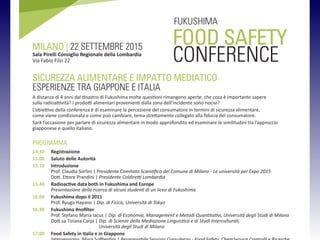 FOOD SAFETY
CONFERENCE
MILANO | 22 SETTEMBRE 2015
Sala Pirelli Consiglio Regionale della Lombardia
Via Fabio Filzi 22
FUKUSHIMA
SICUREZZA ALIMENTARE E IMPATTO MEDIATICO
ESPERIENZE TRA GIAPPONE E ITALIA
A distanza di 4 anni dal disastro di Fukushima molte questioni rimangono aperte: che cosa  importante sapere
sulla radioattivit? I prodotti alimentari provenienti dalla zona dellincidente sono nocivi?
Lobiettivo della conferenza  di esaminare la percezione del consumatore in termini di sicurezza alimentare,
come viene condizionata e come pu cambiare, tema strettamente collegato alla fiducia del consumatore.
Sar loccasione per parlare di sicurezza alimentare in modo approfondito ed esaminare le similitudini tra lapproccio
giapponese e quello italiano.
PROGRAMMA
14.30 Registrazione
15.00 Saluto delle Autorit
15.10 Introduzione
Prof. Claudia Sorlini | Presidente Comitato Scientifico del Comune di Milano - Le universit per Expo 2015
Dott. Ettore Prandini | Presidente Coldiretti Lombardia
15.40 Radioactive data both in Fukushima and Europe
Presentazione della ricerca di alcuni studenti di un liceo di Fukushima
16.00 Fukushima dopo il 2011
Prof. Ryugo Hayano | Dip. di Fisica, Universit di Tokyo
16.30 Fukushima #nofilter
Prof. Stefano Maria Iacus | Dip. di Economia, Management e Metodi Quantitativi, Universit degli Studi di Milano
Dott.sa Tiziana Carpi | Dip. di Scienze della Mediazione Linguistica e di Studi Interculturali,
Universit degli Studi di Milano
17.00 Food Safety in Italia e in Giappone
 