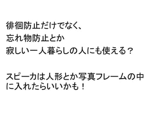 徘徊防止だけでなく、
忘れ物防止とか
寂しい一人暮らしの人にも使える？
スピーカは人形とか写真フレームの中
に入れたらいいかも！
 
