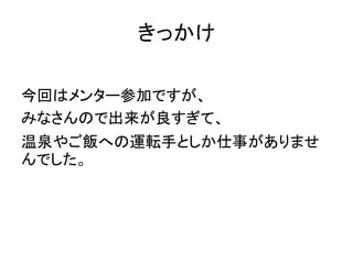 きっかけ
今回はメンター参加ですが、
みなさんので出来が良すぎて、
温泉やご飯への運転手としか仕事がありませ
んでした。
 