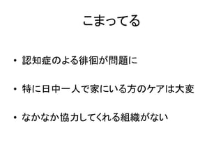 こまってる
• 認知症のよる徘徊が問題に
• 特に日中一人で家にいる方のケアは大変
• なかなか協力してくれる組織がない
 