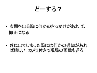 どーする？
• 玄関を出る際に何かのきっかけがあれば、
抑止になる
• 外に出てしまった際には何かの通知があれ
ば嬉しい。カメラ付きで現場の画像も送る
 