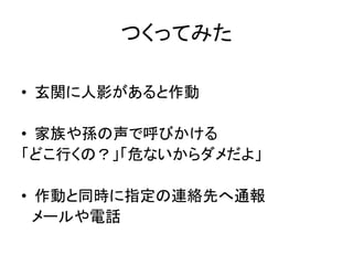 つくってみた
• 玄関に人影があると作動
• 家族や孫の声で呼びかける
「どこ行くの？」「危ないからダメだよ」
• 作動と同時に指定の連絡先へ通報
メールや電話
 