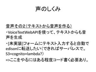声のしくみ
音声その２（テキストから音声を作る）
・VoiceTextWebAPIを使って、テキストからも音
声を生成
・[未実装]フォームにテキスト入力すると自動で
edisonに転送したい（できればサーバレスで。
S3+cognito+lambda?）
=>ここをやるにはある程度コード書く必要あり。
 