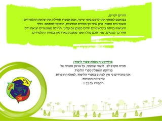 ‫לימוד‬ ‫ספרי‬ ‫השאלת‬ ‫פרוייקט‬:
‫לב‬ ‫מקרב‬ ‫תודה‬,‫שמעוני‬ ‫לנעמי‬,‫של‬ ‫מופתי‬ ‫ארגון‬ ‫על‬
‫הלימוד‬ ‫ספרי‬ ‫השאלת‬ ‫פרויקט‬.
‫הלימוד‬ ‫בספרי‬ ‫לכתוב‬ ‫אין‬ ‫כי‬ ‫מזכירים‬ ‫אנו‬,‫החוברות‬ ‫למעט‬
‫המורות‬ ‫שתציינה‬.
‫כך‬ ‫על‬ ‫הקפידו‬!!
‫יקרים‬ ‫הורים‬,
‫שישי‬ ‫בימי‬ ‫ילדכם‬ ‫את‬ ‫לאסוף‬ ‫בבואכם‬,‫התלמידים‬ ‫יציאת‬ ‫את‬ ‫תחילה‬ ‫אפשרו‬ ‫אנא‬
‫הספר‬ ‫בית‬ ‫משער‬,‫הנחיצות‬ ‫במידת‬ ‫כך‬ ‫אחר‬ ‫ורק‬,‫למתחם‬ ‫היכנסו‬.‫כללי‬
‫היציאה‬/‫עלינו‬ ‫גם‬ ‫כמובן‬ ‫חלים‬ ‫בינלאומיים‬ ‫כניסה‬.‫ורק‬ ‫יציאה‬ ‫מאפשרים‬ ‫תחילה‬
‫נכנסים‬ ‫כך‬ ‫אחר‬.‫התלמידים‬ ‫בטחון‬ ‫את‬ ‫מאוד‬ ‫מסכנת‬ ‫השער‬ ‫מול‬ ‫עמידתכם‬.
 