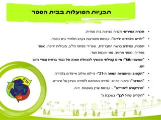 •‫אמירים‬ ‫תכנית‬-‫ספרית‬ ‫בית‬ ‫מצוינות‬ ‫תכנית‬.
•"‫ילדים‬ ‫מלמדים‬ ‫ילדים‬"-‫הספר‬ ‫בית‬ ‫תלמידי‬ ‫בקרב‬ ‫משפיעות‬ ‫קבוצות‬.
•‫חונכות‬,‫החברתית‬ ‫ברשת‬ ‫עמיתים‬,‫מפתח‬ ‫שגרירי‬‫הל‬"‫ב‬,‫ירוקה‬ ‫מובילות‬,‫נאמני‬
‫ספרייה‬,‫מחשב‬ ‫נאמני‬,‫ועוד‬ ‫מוגנות‬ ‫נמני‬.
•"‫שמעוני‬-talk"-‫היום‬ ‫ובחיי‬ ‫ברשת‬ ‫כבוד‬ ‫של‬ ‫אמנה‬ ‫להנחלת‬ ‫ממשיך‬ ‫קהילתי‬ ‫מיזם‬
‫יום‬.
•"‫ה‬ ‫המאה‬ ‫ומיומנויות‬ ‫תקשוב‬-21"-‫שילוב‬ ‫פיילוט‬‫אייפדים‬‫בלמידה‬.
•"‫הסדנה‬"-‫שינויים‬ ‫של‬ ‫בעידן‬ ‫ללמידה‬ ‫המותאם‬ ‫למידה‬ ‫מרחב‬ ‫פיתוח‬.
•"‫פרוייקטים‬‫לימודיים‬"–‫ד‬ ‫בשכבות‬ ‫עניין‬ ‫קבוצות‬-‫ה‬.
•"‫לבן‬ ‫כחול‬ ‫רוקדים‬"-‫ה‬ ‫בשכבת‬'
‫הספר‬ ‫בבית‬ ‫הפועלות‬ ‫תכניות‬
 