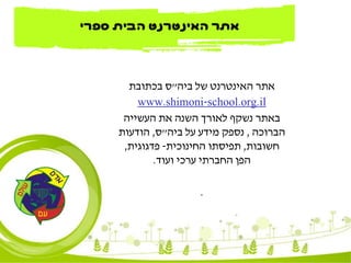 ‫ביה‬ ‫של‬ ‫האינטרנט‬ ‫אתר‬"‫בכתובת‬ ‫ס‬
school.org.il-www.shimoni
‫העשייה‬ ‫את‬ ‫השנה‬ ‫לאורך‬ ‫נשקף‬ ‫באתר‬
‫הברוכה‬,‫ביה‬ ‫על‬ ‫מידע‬ ‫נספק‬"‫ס‬,‫הודעות‬
‫חשובות‬,‫החינוכית‬ ‫תפיסתו‬-‫פדגוגית‬,
‫ועוד‬ ‫ערכי‬ ‫החברתי‬ ‫הפן‬.
.
‫ספרי‬ ‫הבית‬ ‫האינטרנט‬ ‫אתר‬
 