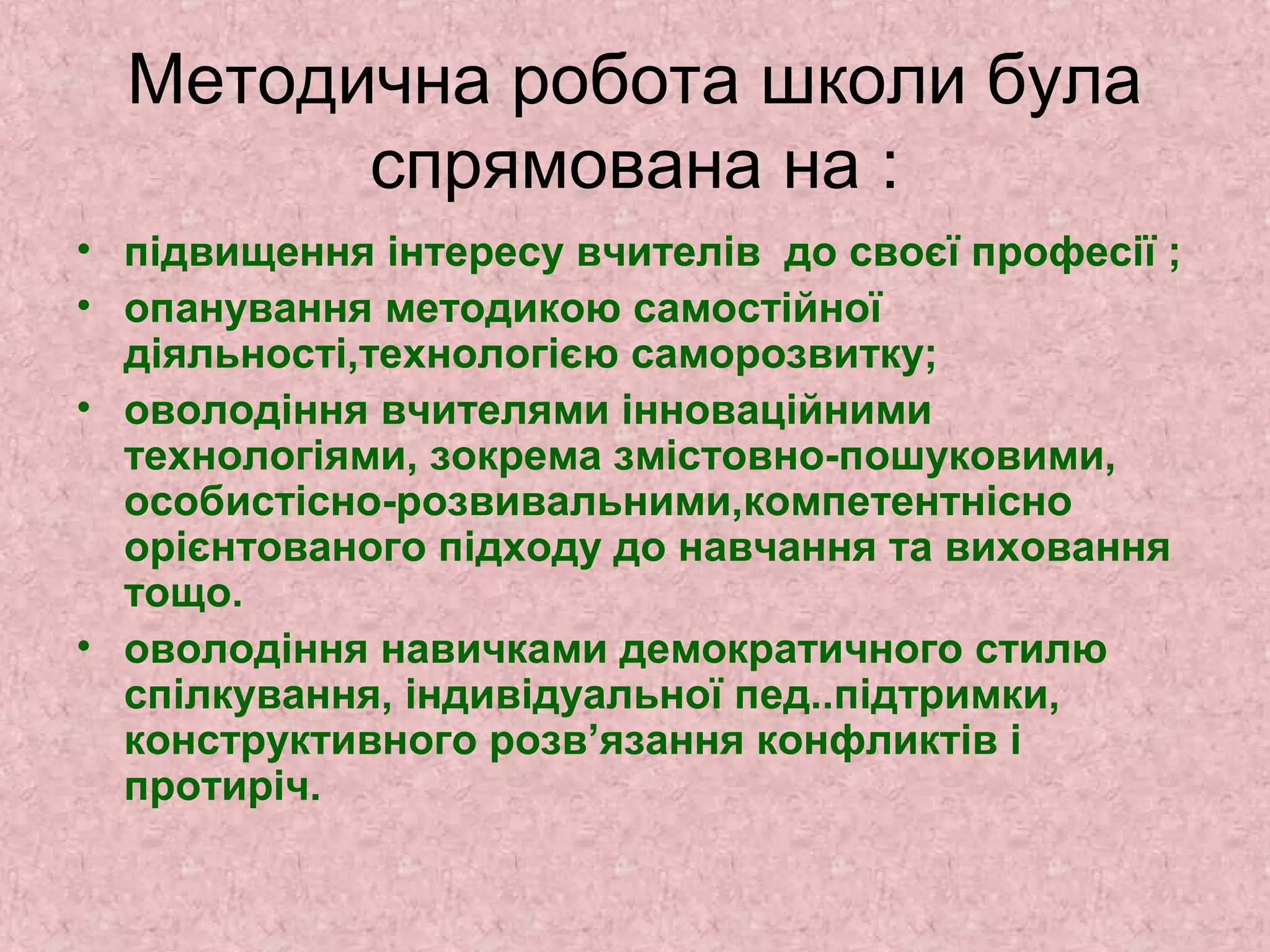 Методична робота школи була
спрямована на :
• підвищення інтересу вчителів до своєї професії ;
• опанування методикою самостійної
діяльності,технологією саморозвитку;
• оволодіння вчителями інноваційними
технологіями, зокрема змістовно-пошуковими,
особистісно-розвивальними,компетентнісно
орієнтованого підходу до навчання та виховання
тощо.
• оволодіння навичками демократичного стилю
спілкування, індивідуальної пед..підтримки,
конструктивного розв’язання конфликтів і
протиріч.
 