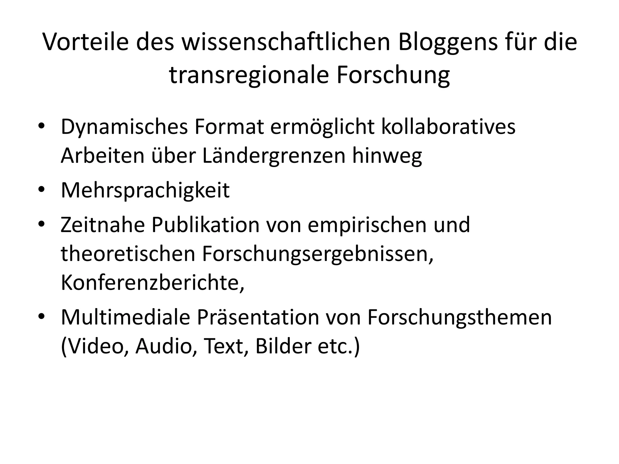 Vorteile des wissenschaftlichen Bloggens für die
transregionale Forschung
• Dynamisches Format ermöglicht kollaboratives
Arbeiten über Ländergrenzen hinweg
• Mehrsprachigkeit
• Zeitnahe Publikation von empirischen und
theoretischen Forschungsergebnissen,
Konferenzberichte,
• Multimediale Präsentation von Forschungsthemen
(Video, Audio, Text, Bilder etc.)
 